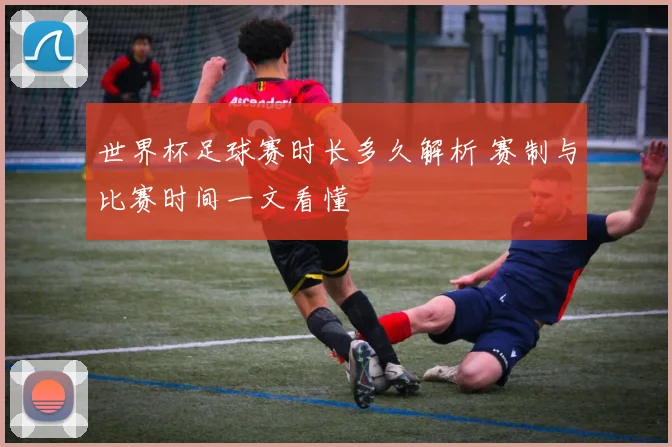 世界杯足球赛时长多久解析 赛制与比赛时间一文看懂