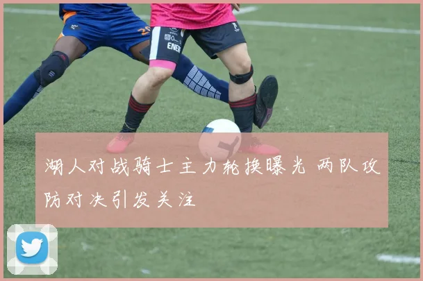 湖人对战骑士主力轮换曝光 两队攻防对决引发关注