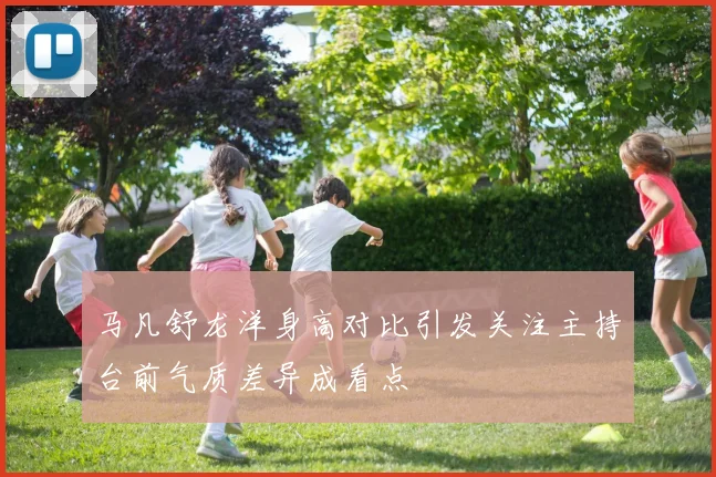 马凡舒龙洋身高对比引发关注主持台前气质差异成看点