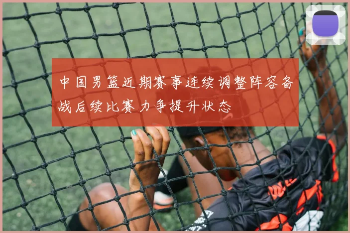 中国男篮近期赛事连续调整阵容备战后续比赛力争提升状态