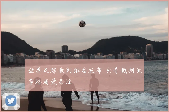 世界足球裁判排名发布 头号裁判竞争格局受关注