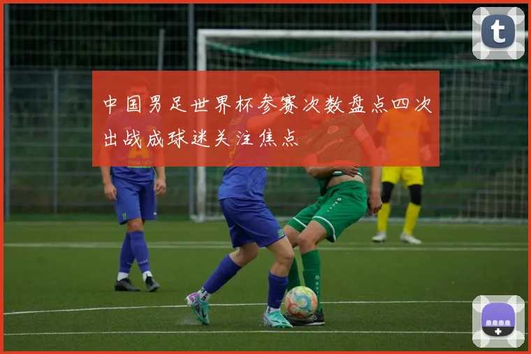 中国男足世界杯参赛次数盘点四次出战成球迷关注焦点