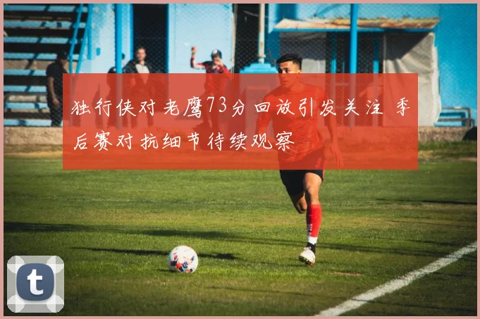 独行侠对老鹰73分回放引发关注 季后赛对抗细节待续观察