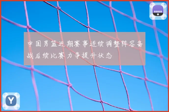 中国男篮近期赛事连续调整阵容备战后续比赛力争提升状态