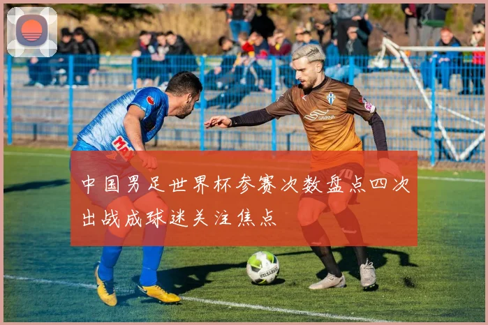 中国男足世界杯参赛次数盘点四次出战成球迷关注焦点