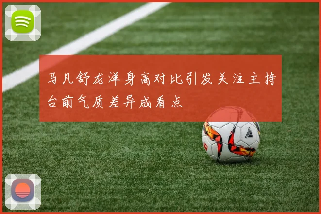 马凡舒龙洋身高对比引发关注主持台前气质差异成看点