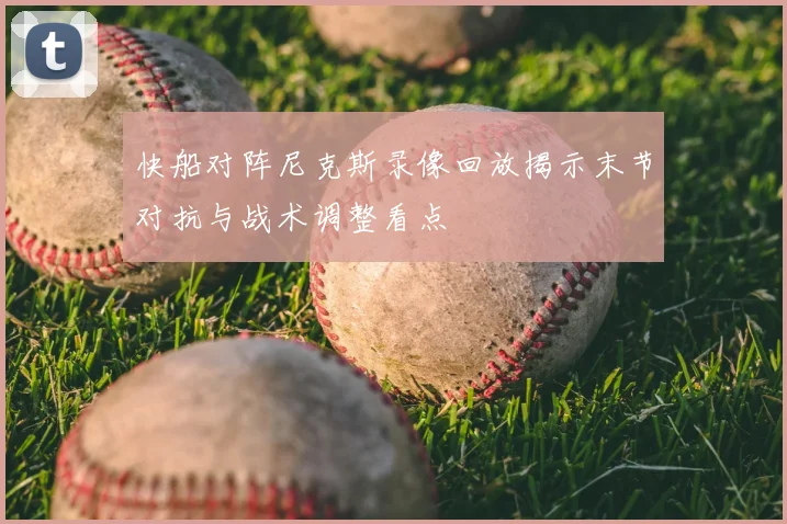 快船对阵尼克斯录像回放揭示末节对抗与战术调整看点